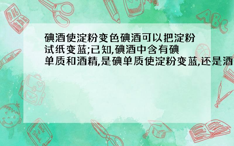 碘酒使淀粉变色碘酒可以把淀粉试纸变蓝;已知,碘酒中含有碘单质和酒精,是碘单质使淀粉变蓝,还是酒精把淀粉变蓝?