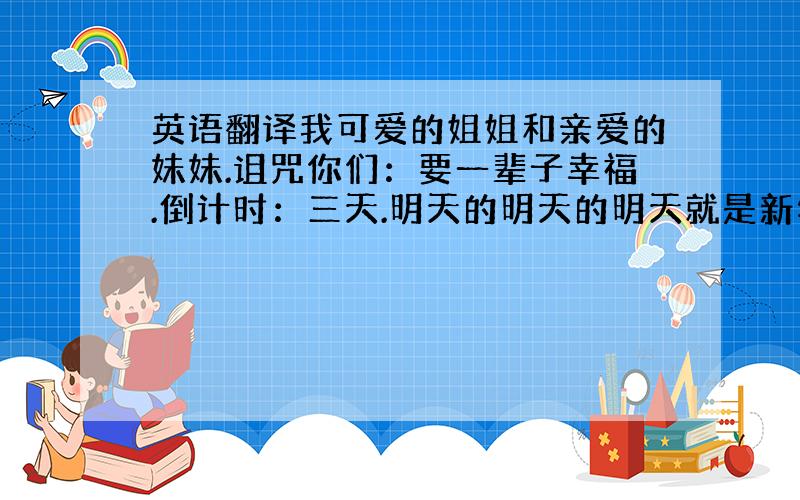 英语翻译我可爱的姐姐和亲爱的妹妹.诅咒你们：要一辈子幸福.倒计时：三天.明天的明天的明天就是新年噢,加油加油!新年快乐哟