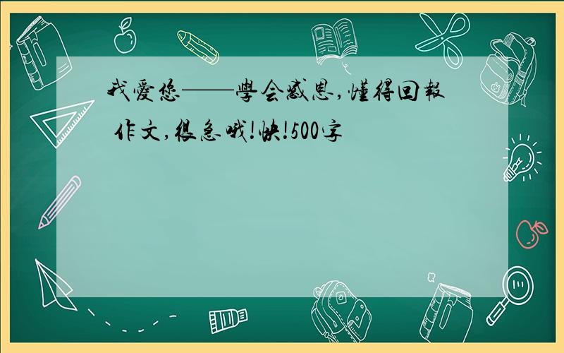 我爱您——学会感恩,懂得回报 作文,很急哦!快!500字