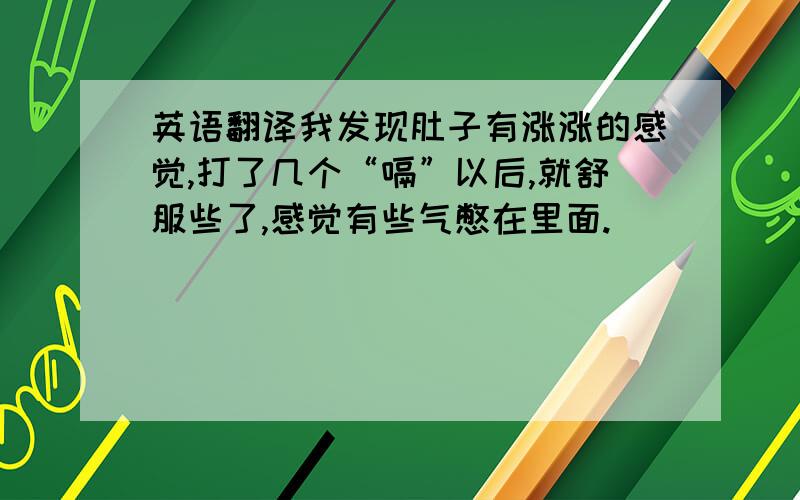 英语翻译我发现肚子有涨涨的感觉,打了几个“嗝”以后,就舒服些了,感觉有些气憋在里面.