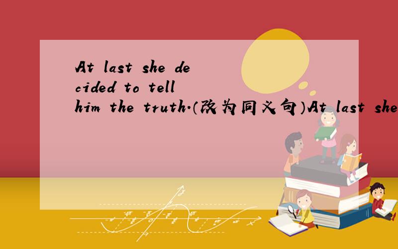 At last she decided to tell him the truth.（改为同义句）At last she