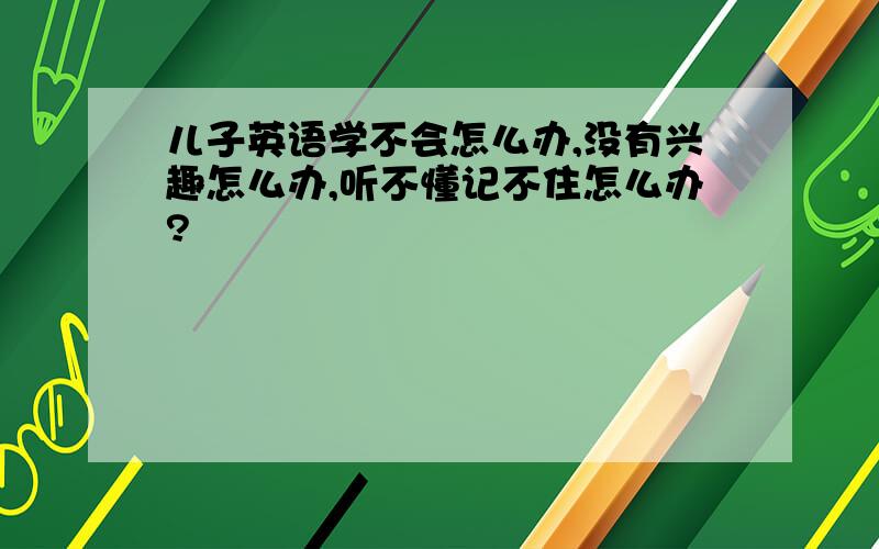 儿子英语学不会怎么办,没有兴趣怎么办,听不懂记不住怎么办?