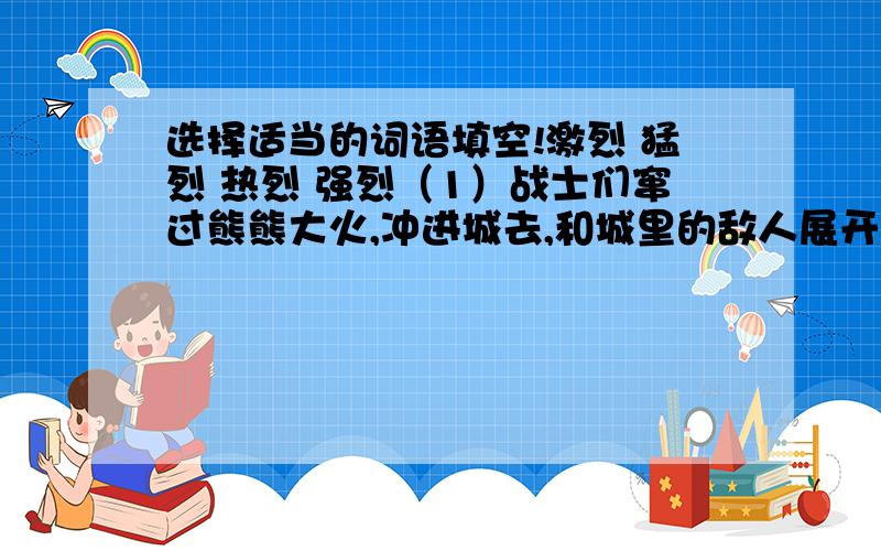 选择适当的词语填空!激烈 猛烈 热烈 强烈（1）战士们窜过熊熊大火,冲进城去,和城里的敌人展开（）的搏斗.（2）突然,飞