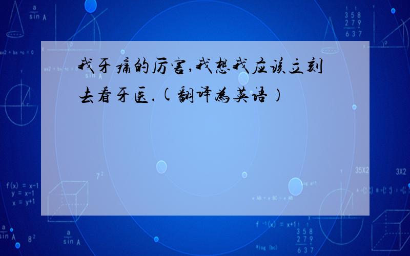 我牙痛的厉害,我想我应该立刻去看牙医.(翻译为英语）