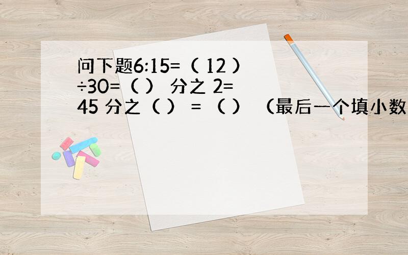 问下题6:15=（ 12 ）÷30=（ ） 分之 2= 45 分之（ ） = （ ） （最后一个填小数）同样生产1个零件