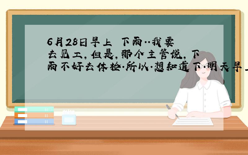 6月28日早上 下雨..我要去见工,但是,那个主管说,下雨不好去体检.所以.想知道下.明天早上.