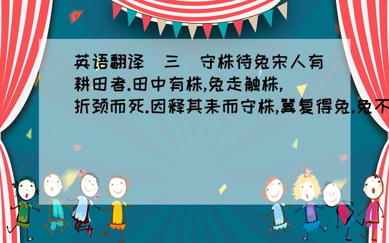 英语翻译（三）守株待兔宋人有耕田者.田中有株,兔走触株,折颈而死.因释其耒而守株,冀复得兔.兔不可复得,而身为宋国笑.1