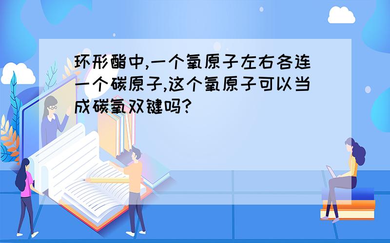 环形酯中,一个氧原子左右各连一个碳原子,这个氧原子可以当成碳氧双键吗?