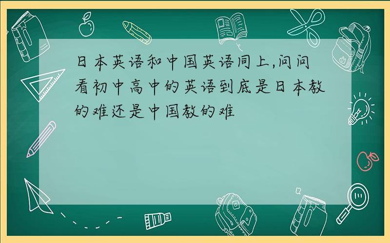 日本英语和中国英语同上,问问看初中高中的英语到底是日本教的难还是中国教的难