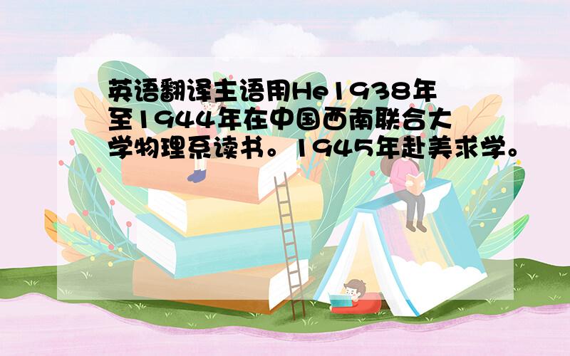 英语翻译主语用He1938年至1944年在中国西南联合大学物理系读书。1945年赴美求学。