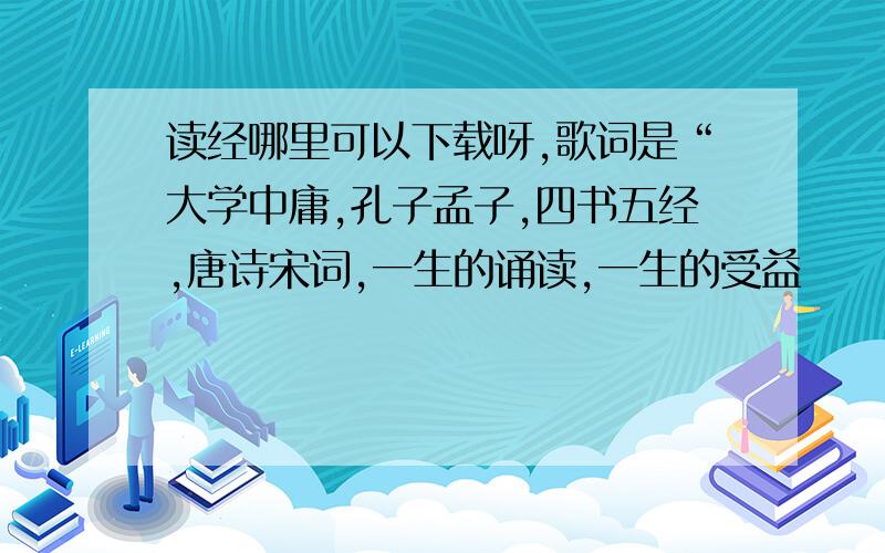 读经哪里可以下载呀,歌词是“大学中庸,孔子孟子,四书五经,唐诗宋词,一生的诵读,一生的受益