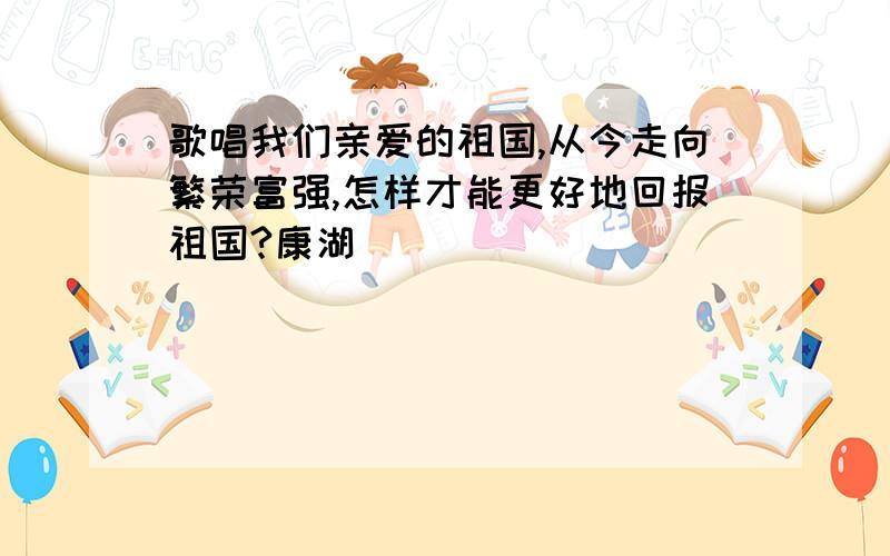 歌唱我们亲爱的祖国,从今走向繁荣富强,怎样才能更好地回报祖国?康湖