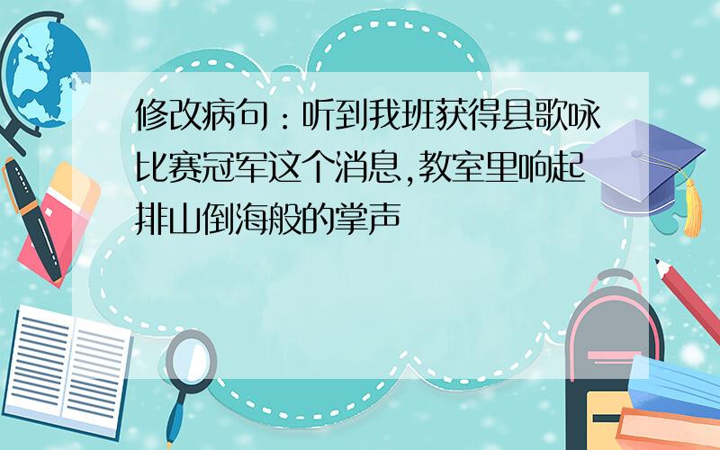 修改病句：听到我班获得县歌咏比赛冠军这个消息,教室里响起排山倒海般的掌声