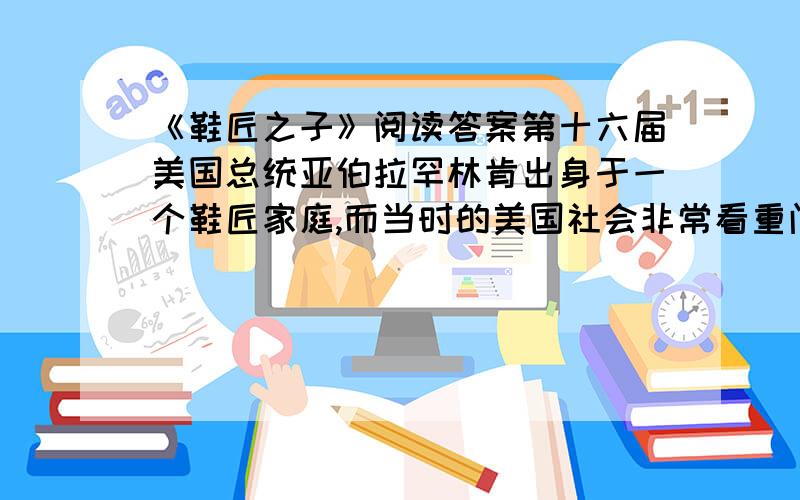 《鞋匠之子》阅读答案第十六届美国总统亚伯拉罕林肯出身于一个鞋匠家庭,而当时的美国社会非常看重门第.林肯竞选总统前夕,在参