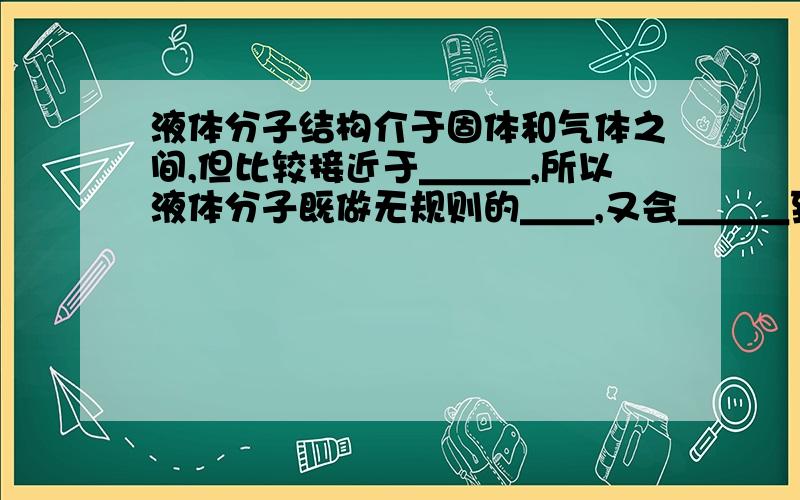 液体分子结构介于固体和气体之间,但比较接近于＿＿＿,所以液体分子既做无规则的＿＿,又会＿＿＿到别的位置去,液体＿＿一定的