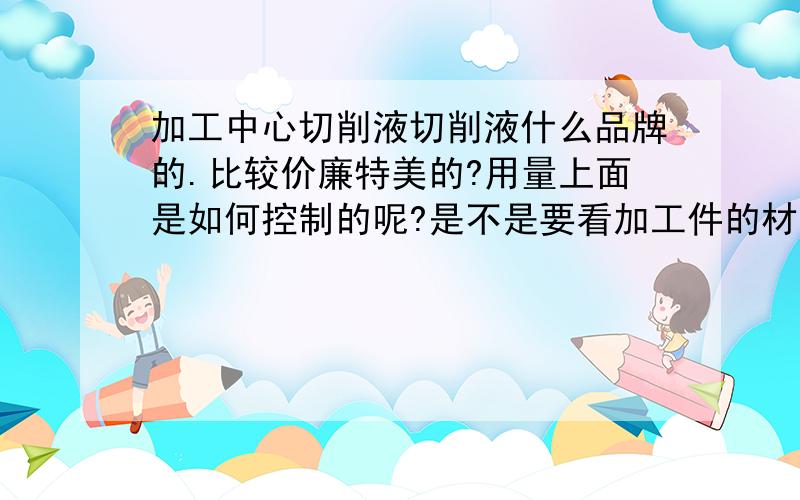 加工中心切削液切削液什么品牌的.比较价廉特美的?用量上面是如何控制的呢?是不是要看加工件的材质?如果区分和控制呢.感激不