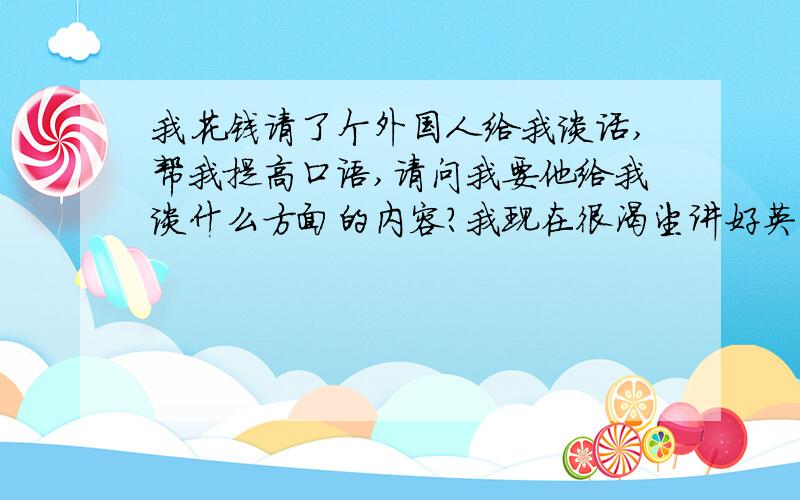 我花钱请了个外国人给我谈话,帮我提高口语,请问我要他给我谈什么方面的内容?我现在很渴望讲好英语口语