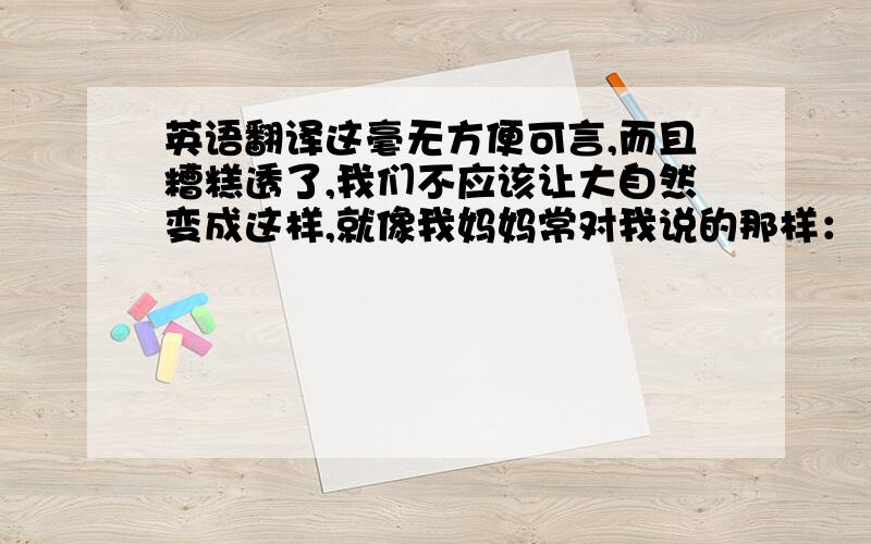 英语翻译这毫无方便可言,而且糟糕透了,我们不应该让大自然变成这样,就像我妈妈常对我说的那样：“你要为你的行为负责!”人类