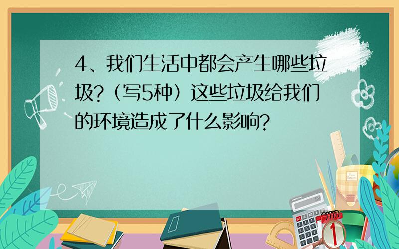 4、我们生活中都会产生哪些垃圾?（写5种）这些垃圾给我们的环境造成了什么影响?