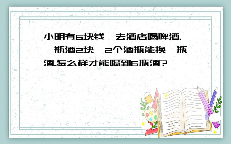 小明有6块钱,去酒店喝啤酒.一瓶酒2块,2个酒瓶能换一瓶酒.怎么样才能喝到6瓶酒?