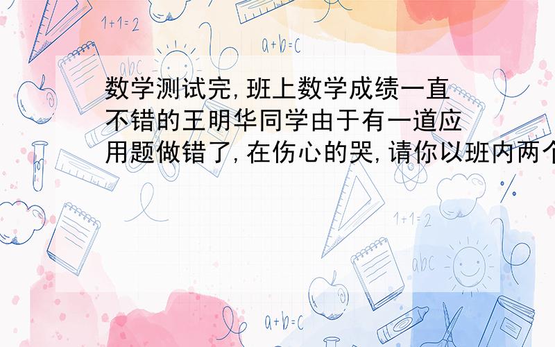 数学测试完,班上数学成绩一直不错的王明华同学由于有一道应用题做错了,在伤心的哭,请你以班内两个 同学