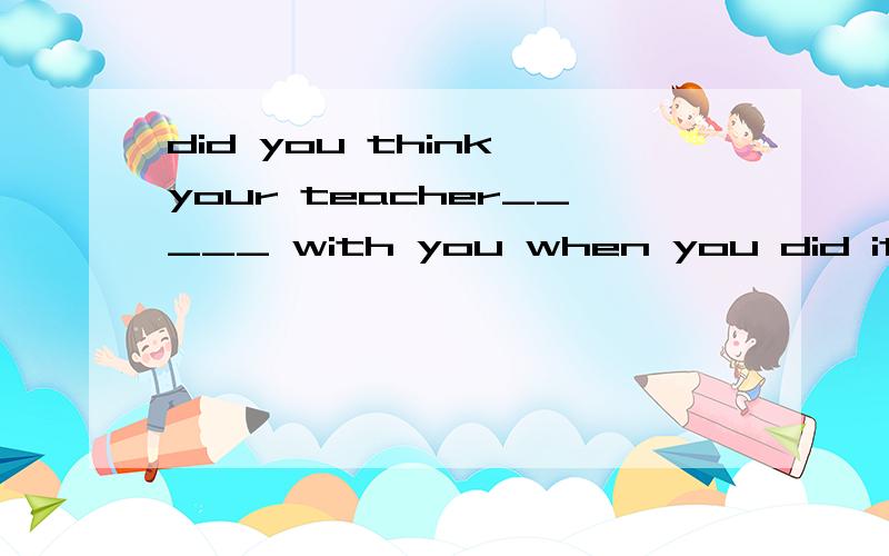 did you think your teacher_____ with you when you did it?