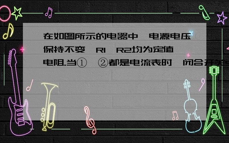 在如图所示的电器中,电源电压保持不变,R1、R2均为定值电阻.当①、②都是电流表时,闭合开关S1,断开开关S2,①表的示