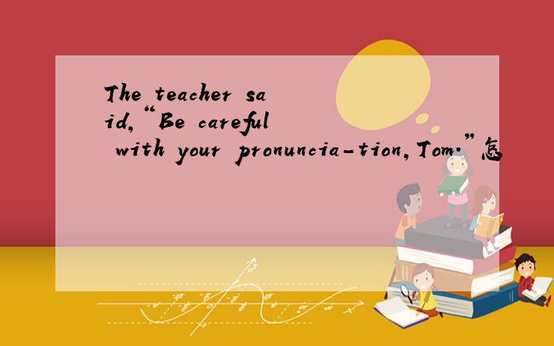 The teacher said,“Be careful with your pronuncia-tion,Tom.”怎