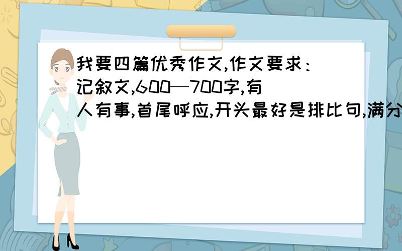 我要四篇优秀作文,作文要求：记叙文,600—700字,有人有事,首尾呼应,开头最好是排比句,满分作文.