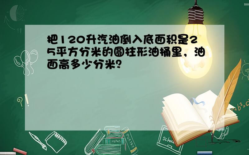 把120升汽油倒入底面积是25平方分米的圆柱形油桶里，油面高多少分米？