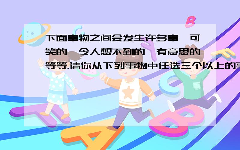 下面事物之间会发生许多事,可笑的、令人想不到的、有意思的等等.请你从下列事物中任选三个以上的事物,想象他们之间会发生怎样