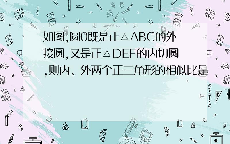 如图,圆0既是正△ABC的外接圆,又是正△DEF的内切圆,则内、外两个正三角形的相似比是