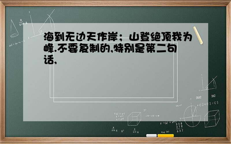 海到无边天作岸；山登绝顶我为峰.不要复制的,特别是第二句话,