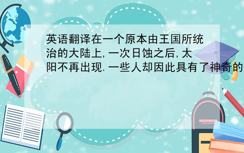 英语翻译在一个原本由王国所统治的大陆上,一次日蚀之后,太阳不再出现.一些人却因此具有了神奇的天赋.他们以神之名,血脉相传