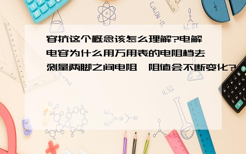 容抗这个概念该怎么理解?电解电容为什么用万用表的电阻档去测量两脚之间电阻,阻值会不断变化?