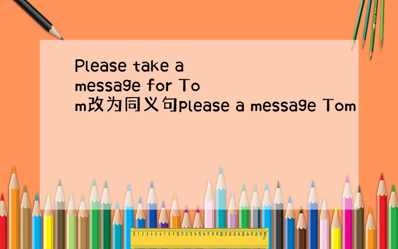 Please take a message for Tom改为同义句please a message Tom