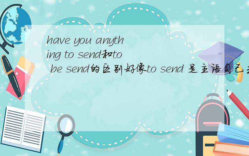 have you anything to send和to be send的区别好像to send 是主语自己去寄东西to