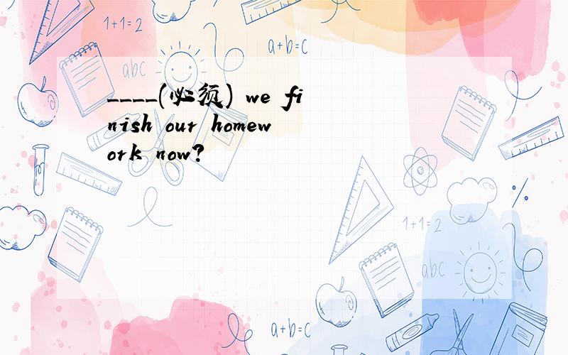 ____(必须) we finish our homework now?