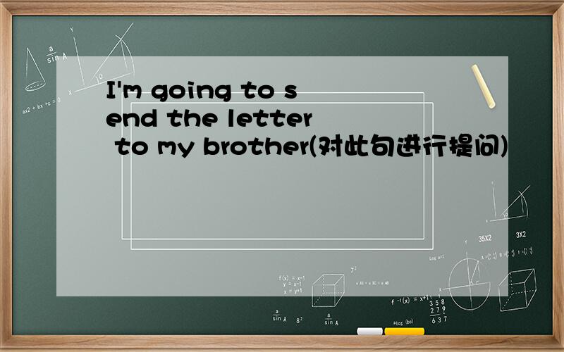 I'm going to send the letter to my brother(对此句进行提问)