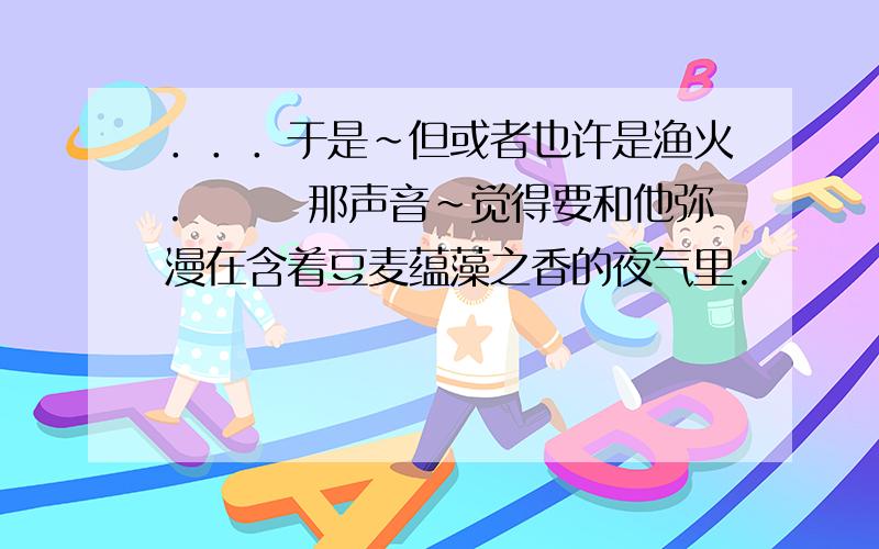 ．．．于是～但或者也许是渔火.　　　那声音～觉得要和他弥漫在含着豆麦蕴藻之香的夜气里.