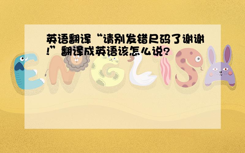 英语翻译“请别发错尺码了谢谢!”翻译成英语该怎么说?