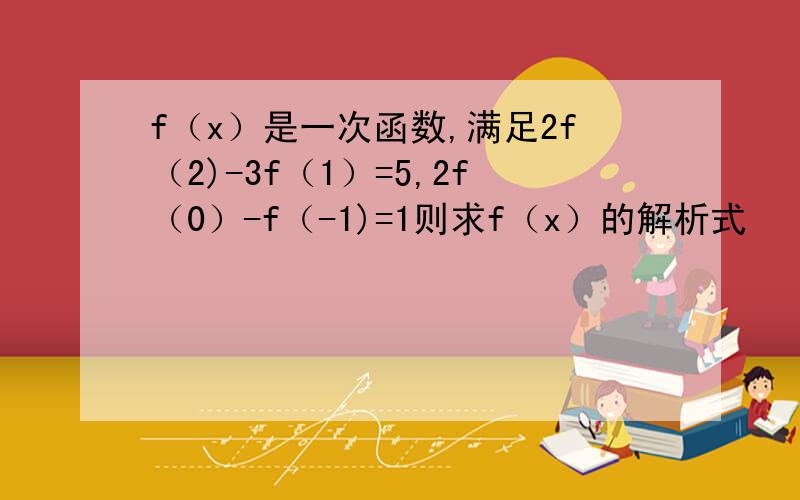 f（x）是一次函数,满足2f（2)-3f（1）=5,2f（0）-f（-1)=1则求f（x）的解析式