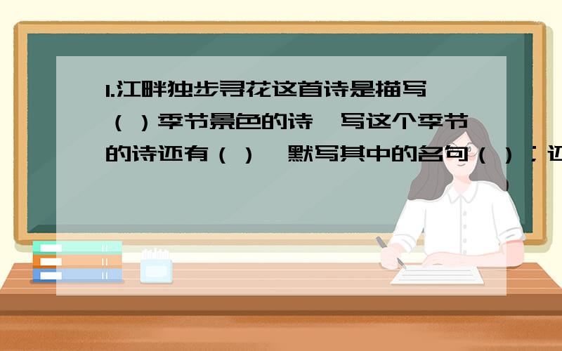 1.江畔独步寻花这首诗是描写（）季节景色的诗,写这个季节的诗还有（）,默写其中的名句（）；还有（）,默写其中的名句（）.