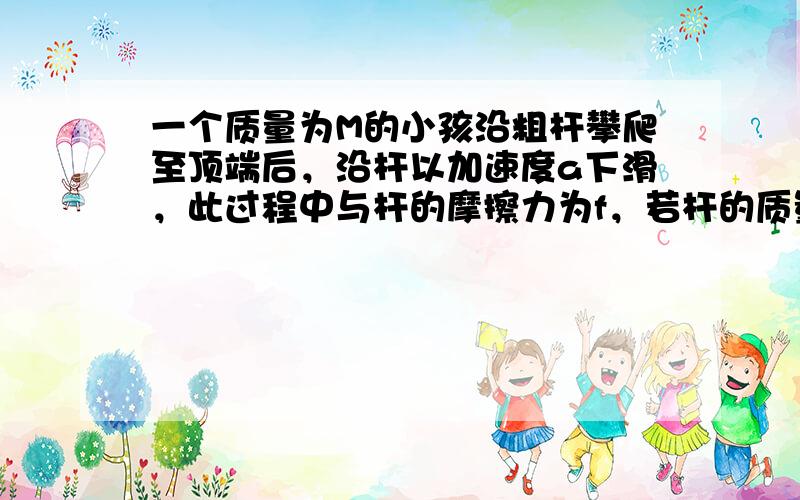 一个质量为M的小孩沿粗杆攀爬至顶端后，沿杆以加速度a下滑，此过程中与杆的摩擦力为f，若杆的质量为m，则下滑时杆对地面的压