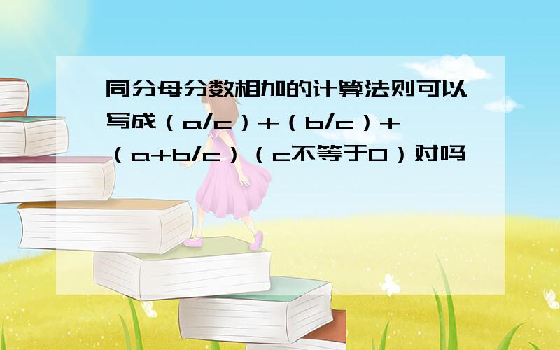 同分母分数相加的计算法则可以写成（a/c）+（b/c）+（a+b/c）（c不等于0）对吗