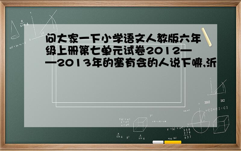 问大家一下小学语文人教版六年级上册第七单元试卷2012——2013年的塞有会的人说下嘛,沂