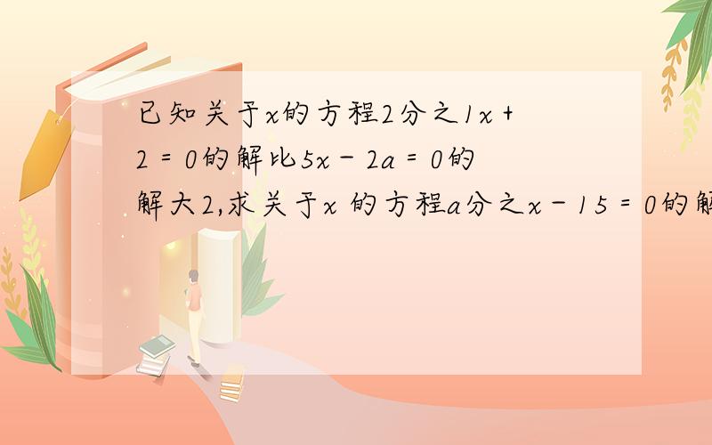 已知关于x的方程2分之1x＋2＝0的解比5x－2a＝0的解大2,求关于x 的方程a分之x－15＝0的解