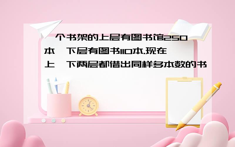 一个书架的上层有图书馆250本,下层有图书110本.现在上,下两层都借出同样多本数的书,