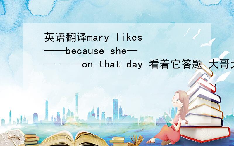 英语翻译mary likes——because she—— ——on that day 看着它答题 大哥大姐看在我没币的