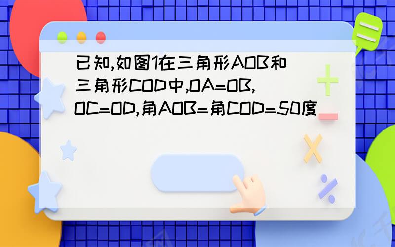 已知,如图1在三角形AOB和三角形COD中,OA=OB,OC=OD,角AOB=角COD=50度